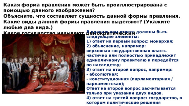 Какая форма правления может быть проиллюстрирована с помощью данного изображения? Объясните, что составляет сущность данной формы правления. Какие виды данной формы правления выделяют? (Укажите любые два вида.) Какое государство называют демократическим В правильном ответе должны быть следующие элементы: 1) ответ на первый вопрос: монархия; 2) объяснение, например: верховная государственная власть частично или полностью принадлежит единоличному правителю и передаётся по наследству; 3) ответ на второй вопрос, например: - абсолютная; - конституционная (парламентарная / парламентская); Ответ на второй вопрос засчитывается только при указании двух видов. 4) ответ на третий вопрос: государство, в котором политические решения принимаются большинством при уважении интересов и прав меньшинства. 