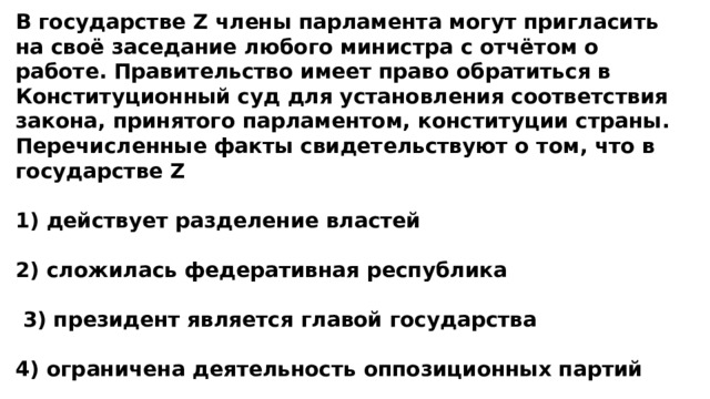 В государстве Z члены парламента могут пригласить на своё заседание любого министра с отчётом о работе. Правительство имеет право обратиться в Конституционный суд для установления соответствия закона, принятого парламентом, конституции страны. Перечисленные факты свидетельствуют о том, что в государстве Z  1) действует разделение властей  2) сложилась федеративная республика   3) президент является главой государства  4) ограничена деятельность оппозиционных партий 