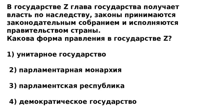 В государстве Z глава государства получает власть по наследству, законы принимаются законодательным собранием и исполняются правительством страны. Какова форма правления в государстве Z?  1) унитарное государство   2) парламентарная монархия   3) парламентская республика   4) демократическое государство 