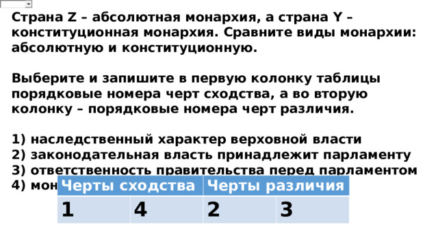 Страна Z – абсолютная монархия, а страна Y – конституционная монархия. Сравните виды монархии: абсолютную и конституционную.  Выберите и запишите в первую колонку таблицы порядковые номера черт сходства, а во вторую колонку – порядковые номера черт различия.  1) наследственный характер верховной власти 2) законодательная власть принадлежит парламенту 3) ответственность правительства перед парламентом 4) монарх – глава государства Черты сходства 1 Черты различия 4 2 3 