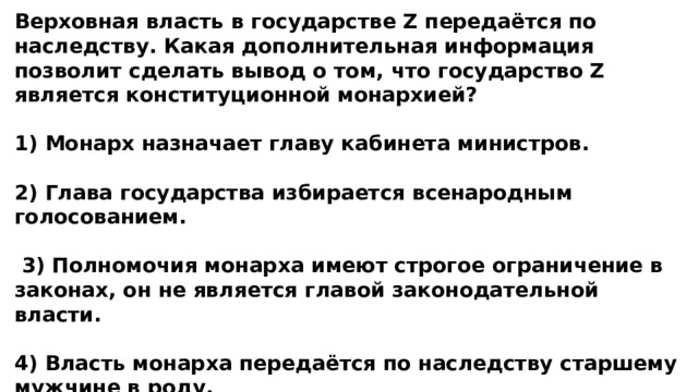 Верховная власть в государстве Z передаётся по наследству. Какая дополнительная информация позволит сделать вывод о том, что государство Z является конституционной монархией?  1) Монарх назначает главу кабинета министров.  2) Глава государства избирается всенародным голосованием.   3) Полномочия монарха имеют строгое ограничение в законах, он не является главой законодательной власти.  4) Власть монарха передаётся по наследству старшему мужчине в роду. 