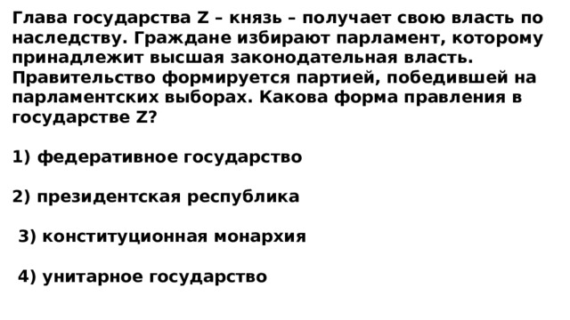 Глава государства Z – князь – получает свою власть по наследству. Граждане избирают парламент, которому принадлежит высшая законодательная власть. Правительство формируется партией, победившей на парламентских выборах. Какова форма правления в государстве Z?  1) федеративное государство  2) президентская республика   3) конституционная монархия   4) унитарное государство 