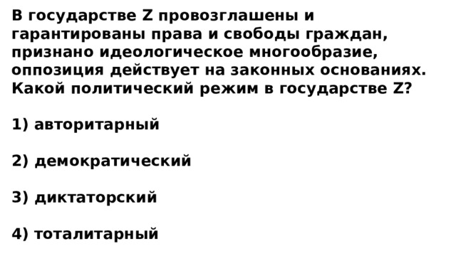 В государстве Z провозглашены и гарантированы права и свободы граждан, признано идеологическое многообразие, оппозиция действует на законных основаниях. Какой политический режим в государстве Z?  1) авторитарный  2) демократический  3) диктаторский  4) тоталитарный 