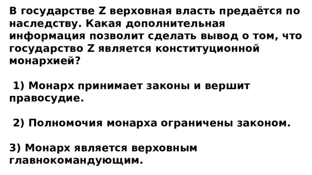 В государстве Z верховная власть предаётся по наследству. Какая дополнительная информация позволит сделать вывод о том, что государство Z является конституционной монархией?   1) Монарх принимает законы и вершит правосудие.   2) Полномочия монарха ограничены законом.  3) Монарх является верховным главнокомандующим.  4) Монарх представляет свою страну на международных конференциях. 