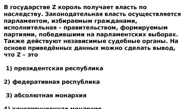 В государстве Z король получает власть по наследству. Законодательная власть осуществляется парламентом, избираемым гражданами, исполнительная – правительством, формируемым партиями, победившими на парламентских выборах. Также действуют независимые судебные органы. На основе приведённых данных можно сделать вывод, что Z – это   1) президентская республика  2) федеративная республика   3) абсолютная монархия  4) конституционная монархия 