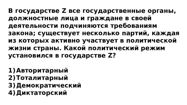 В государстве Z все государственные органы, должностные лица и граждане в своей деятельности подчиняются требованиям закона; существует несколько партий, каждая из которых активно участвует в политической жизни страны. Какой политический режим установился в государстве Z?  Авторитарный Тоталитарный Демократический Диктаторский  