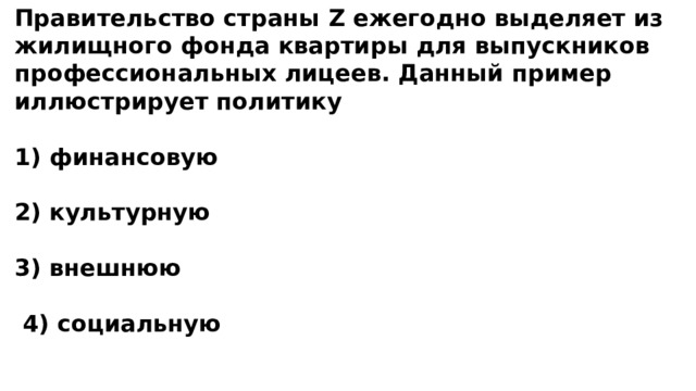 Правительство страны Z ежегодно выделяет из жилищного фонда квартиры для выпускников профессиональных лицеев. Данный пример иллюстрирует политику  1) финансовую  2) культурную  3) внешнюю   4) социальную 