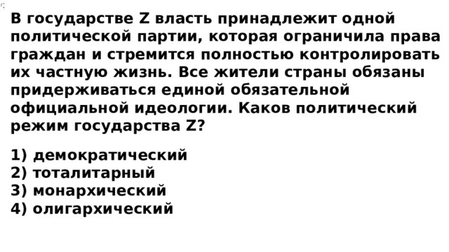 В государстве Z власть принадлежит одной политической партии, которая ограничила права граждан и стремится полностью контролировать их частную жизнь. Все жители страны обязаны придерживаться единой обязательной официальной идеологии. Каков политический режим государства Z? 1) демократический 2) тоталитарный 3) монархический 4) олигархический 