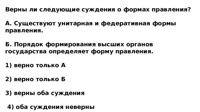 Верны ли следующие суждения о формах правления?  А. Существуют унитарная и федеративная формы правления.  Б. Порядок формирования высших органов государства определяет форму правления.  1) верно только А  2) верно только Б  3) верны оба суждения   4) оба суждения неверны 
