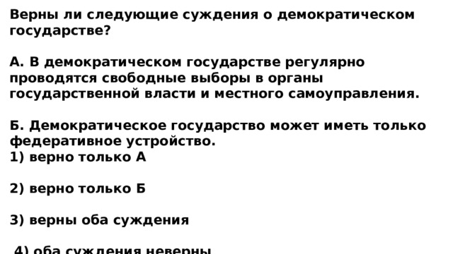Верны ли следующие суждения о демократическом государстве?  А. В демократическом государстве регулярно проводятся свободные выборы в органы государственной власти и местного самоуправления.  Б. Демократическое государство может иметь только федеративное устройство. 1) верно только А  2) верно только Б  3) верны оба суждения   4) оба суждения неверны 