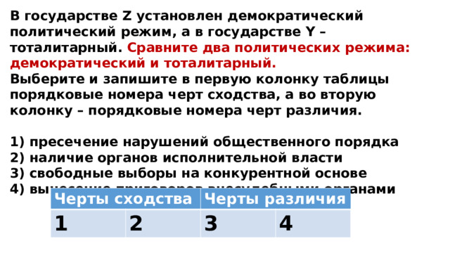 В государстве Z установлен демократический политический режим, а в государстве Y – тоталитарный. Сравните два политических режима: демократический и тоталитарный. Выберите и запишите в первую колонку таблицы порядковые номера черт сходства, а во вторую колонку – порядковые номера черт различия.  1) пресечение нарушений общественного порядка 2) наличие органов исполнительной власти 3) свободные выборы на конкурентной основе 4) вынесение приговоров внесудебными органами Черты сходства 1 Черты различия 2 3 4 