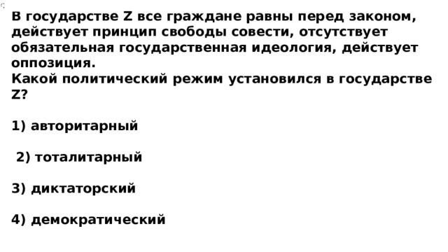 В государстве Z все граждане равны перед законом, действует принцип свободы совести, отсутствует обязательная государственная идеология, действует оппозиция. Какой политический режим установился в государстве Z?  1) авторитарный   2) тоталитарный  3) диктаторский  4) демократический 