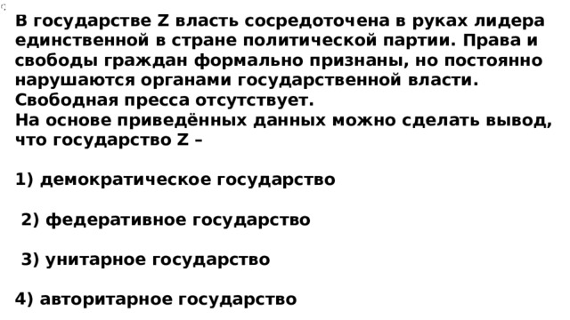 В государстве Z власть сосредоточена в руках лидера единственной в стране политической партии. Права и свободы граждан формально признаны, но постоянно нарушаются органами государственной власти. Свободная пресса отсутствует. На основе приведённых данных можно сделать вывод, что государство Z –  1) демократическое государство   2) федеративное государство   3) унитарное государство  4) авторитарное государство 