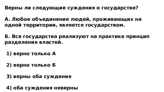 Верны ли следующие суждения о государстве?  А. Любое объединение людей, проживающих на одной территории, является государством.  Б. Все государства реализуют на практике принцип разделения властей.   1) верно только А   2) верно только Б   3) верны оба суждения   4) оба суждения неверны 