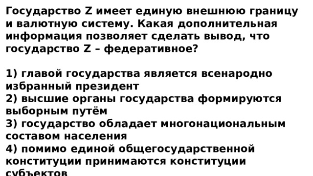 Государство Z имеет единую внешнюю границу и валютную систему. Какая дополнительная информация позволяет сделать вывод, что государство Z – федеративное?  1) главой государства является всенародно избранный президент 2) высшие органы государства формируются выборным путём 3) государство обладает многонациональным составом населения 4) помимо единой общегосударственной конституции принимаются конституции субъектов 
