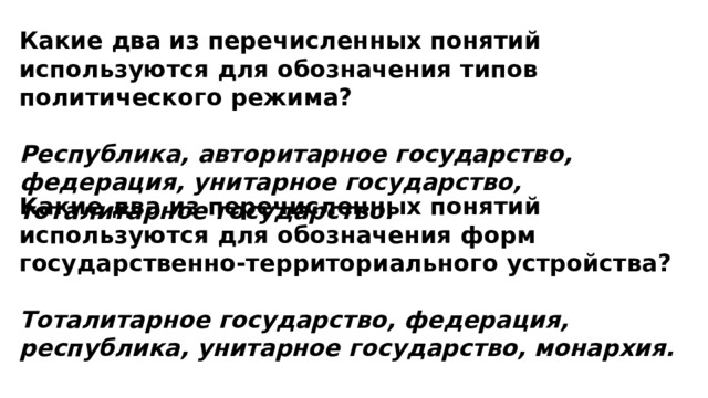 Какие два из перечисленных понятий используются для обозначения типов политического режима?  Республика, авторитарное государство, федерация, унитарное государство, тоталитарное государство. Какие два из перечисленных понятий используются для обозначения форм государственно-территориального устройства?  Тоталитарное государство, федерация, республика, унитарное государство, монархия. 