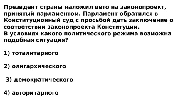 Президент страны наложил вето на законопроект, принятый парламентом. Парламент обратился в Конституционный суд с просьбой дать заключение о соответствии законопроекта Конституции. В условиях какого политического режима возможна подобная ситуация?  1) тоталитарного  2) олигархического   3) демократического  4) авторитарного 