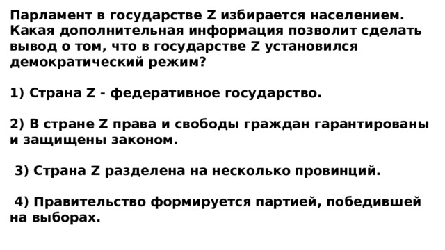 Парламент в государстве Z избирается населением. Какая дополнительная информация позволит сделать вывод о том, что в государстве Z установился демократический режим?  1) Страна Z - федеративное государство.  2) В стране Z права и свободы граждан гарантированы и защищены законом.   3) Страна Z разделена на несколько провинций.   4) Правительство формируется партией, победившей на выборах. 