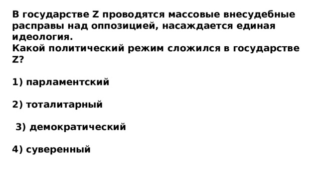 В государстве Z проводятся массовые внесудебные расправы над оппозицией, насаждается единая идеология. Какой политический режим сложился в государстве Z?  1) парламентский  2) тоталитарный   3) демократический  4) суверенный 