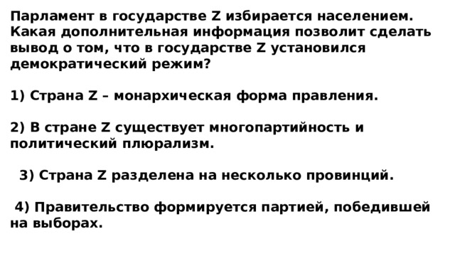 Парламент в государстве Z избирается населением. Какая дополнительная информация позволит сделать вывод о том, что в государстве Z установился демократический режим?  1) Страна Z – монархическая форма правления.  2) В стране Z существует многопартийность и политический плюрализм.   3) Страна Z разделена на несколько провинций.   4) Правительство формируется партией, победившей на выборах. 