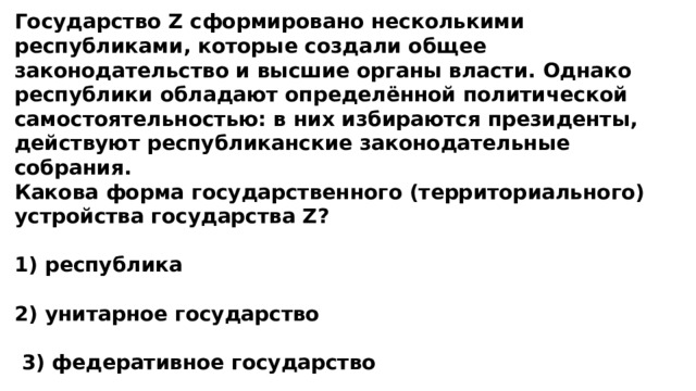 Государство Z сформировано несколькими республиками, которые создали общее законодательство и высшие органы власти. Однако республики обладают определённой политической самостоятельностью: в них избираются президенты, действуют республиканские законодательные собрания. Какова форма государственного (территориального) устройства государства Z?  1) республика  2) унитарное государство   3) федеративное государство  4) монархия 