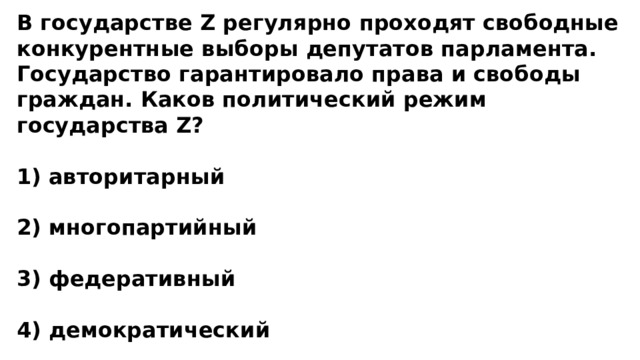 В государстве Z регулярно проходят свободные конкурентные выборы депутатов парламента. Государство гарантировало права и свободы граждан. Каков политический режим государства Z?  1) авторитарный  2) многопартийный  3) федеративный  4) демократический 