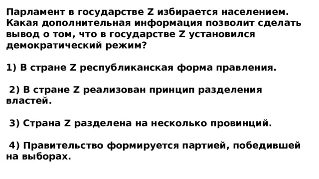 Парламент в государстве Z избирается населением. Какая дополнительная информация позволит сделать вывод о том, что в государстве Z установился демократический режим?  1) В стране Z республиканская форма правления.   2) В стране Z реализован принцип разделения властей.   3) Страна Z разделена на несколько провинций.   4) Правительство формируется партией, победившей на выборах. 
