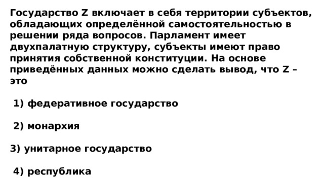 Государство Z включает в себя территории субъектов, обладающих определённой самостоятельностью в решении ряда вопросов. Парламент имеет двухпалатную структуру, субъекты имеют право принятия собственной конституции. На основе приведённых данных можно сделать вывод, что Z – это   1) федеративное государство   2) монархия  3) унитарное государство   4) республика 