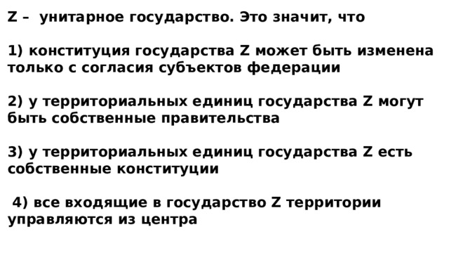 Z – унитарное государство. Это значит, что  1) конституция государства Z может быть изменена только с согласия субъектов федерации  2) у территориальных единиц государства Z могут быть собственные правительства  3) у территориальных единиц государства Z есть собственные конституции   4) все входящие в государство Z территории управляются из центра 