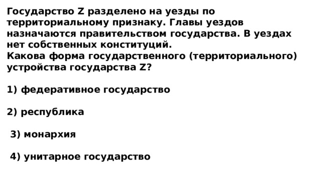 Государство Z разделено на уезды по территориальному признаку. Главы уездов назначаются правительством государства. В уездах нет собственных конституций. Какова форма государственного (территориального) устройства государства Z?  1) федеративное государство  2) республика   3) монархия   4) унитарное государство 