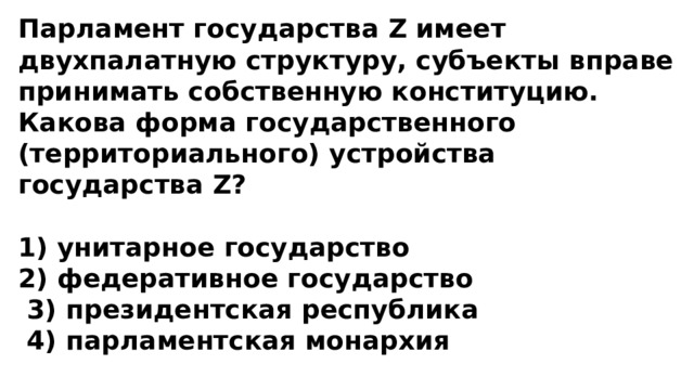 Парламент государства Z имеет двухпалатную структуру, субъекты вправе принимать собственную конституцию. Какова форма государственного (территориального) устройства государства Z?  1) унитарное государство 2) федеративное государство  3) президентская республика  4) парламентская монархия 