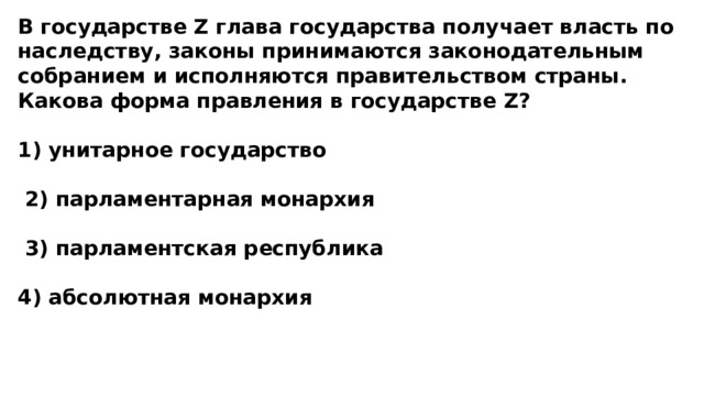 В государстве Z глава государства получает власть по наследству, законы принимаются законодательным собранием и исполняются правительством страны. Какова форма правления в государстве Z?  1) унитарное государство   2) парламентарная монархия   3) парламентская республика  4) абсолютная монархия 