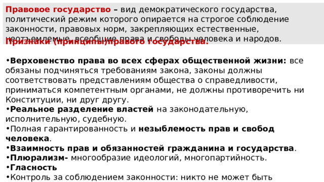 Правовое государство  – вид демократического госу­дарства, политический режим которого опирается на стро­гое соблюдение законности, правовых норм, закрепляю­щих естественные, неотъемлемые, всеобщие права и свобо­ды человека и народов. Признаки (принципы)правого государства.  Верховенство права во всех сферах общественной жизни: все обязаны подчиняться требованиям закона, законы должны соответствовать представлениям общества о справедливости, приниматься компетентным органами, не должны противоречить ни Конституции, ни друг другу. Реальное разделение властей на законодательную, исполнительную, судебную. Полная гарантированность и незыблемость прав и свобод человека . Взаимность прав и обязанностей гражданина и государства . Плюрализм- многообразие идеологий, многопартийность. Гласность Контроль за соблюдением законности: никто не может быть наказан (лишён имущества, свободы и т.д.) без следствия и суда. 