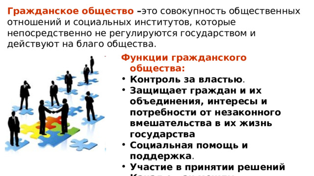 Гражданское общество – это совокупность общественных отношений и социальных институтов, которые непосредственно не регулируются государством и действуют на благо общества.  Функции гражданского общества: Контроль за властью . Защищает граждан и их объединения, интересы и потребности от незаконного вмешательства в их жизнь государства Социальная помощь и поддержка . Участие в принятии решений Канал связи между государством и обществом 