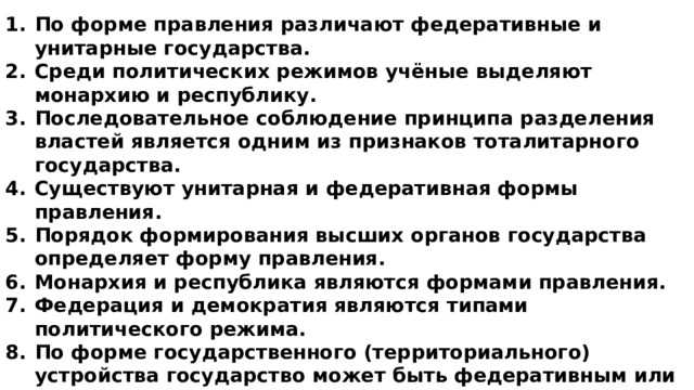 По форме правления различают федеративные и унитарные государства. Среди политических режимов учёные выделяют монархию и республику. Последовательное соблюдение принципа разделения властей является одним из признаков тоталитарного государства. Существуют унитарная и федеративная формы правления. Порядок формирования высших органов государства определяет форму правления. Монархия и республика являются формами правления. Федерация и демократия являются типами политического режима. По форме государственного (территориального) устройства государство может быть федеративным или унитарным. По форме правления государство может быть конституционной монархией. Только республиканское государство определяет нравственные ценности общества. 