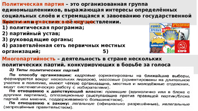 Политическая партия – это организованная группа единомышленников, выражающая интересы определённых социальных слоёв и стремящаяся к завоеванию государственной власти или участию в её осуществлении. Признаки политической партии: политическая программа; 2) партийный устав; 3) руководящие органы; 4) разветвлённая сеть первичных местных организаций; 5) активное участие в борьбе за власть . Многопартийность – деятельность в стране нескольких политических партий, конкурирующих в борьбе за голоса избирателей. 