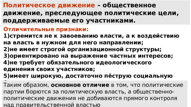 Политическое движение – общественное движение, преследующее политические цели, поддерживаемые его участниками. Отличительные признаки: стремится не к завоеванию власти, а к воздействию на власть в нужном для него направлении; не имеет строгой организационной структуры; ориентировано на выражение частных интересов; не требует обязательного идеологического единения своих участников; имеет широкую, достаточно пёструю социальную базу; зависит от своего лидера. Таким образом,  основное отличие  в том, что политические партии борются за политическую власть, а общественно-политические движения не добиваются прямого контроля над правительственной властью 
