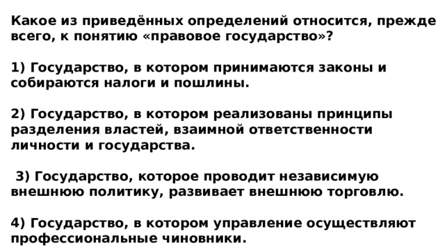 Какое из приведённых определений относится, прежде всего, к понятию «правовое государство»?  1) Государство, в котором принимаются законы и собираются налоги и пошлины.  2) Государство, в котором реализованы принципы разделения властей, взаимной ответственности личности и государства.   3) Государство, которое проводит независимую внешнюю политику, развивает внешнюю торговлю.  4) Государство, в котором управление осуществляют профессиональные чиновники. 