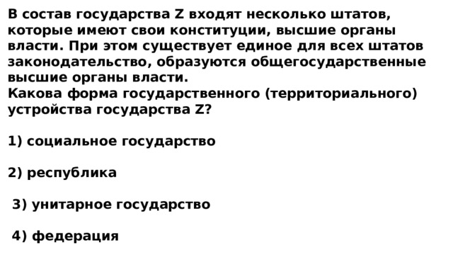 В состав государства Z входят несколько штатов, которые имеют свои конституции, высшие органы власти. При этом существует единое для всех штатов законодательство, образуются общегосударственные высшие органы власти. Какова форма государственного (территориального) устройства государства Z?  1) социальное государство  2) республика   3) унитарное государство   4) федерация 