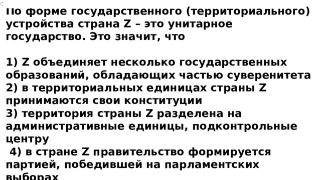 По форме государственного (территориального) устройства страна Z – это унитарное государство. Это значит, что  1) Z объединяет несколько государственных образований, обладающих частью суверенитета 2) в территориальных единицах страны Z принимаются свои конституции 3) территория страны Z разделена на административные единицы, подконтрольные центру  4) в стране Z правительство формируется партией, победившей на парламентских выборах  
