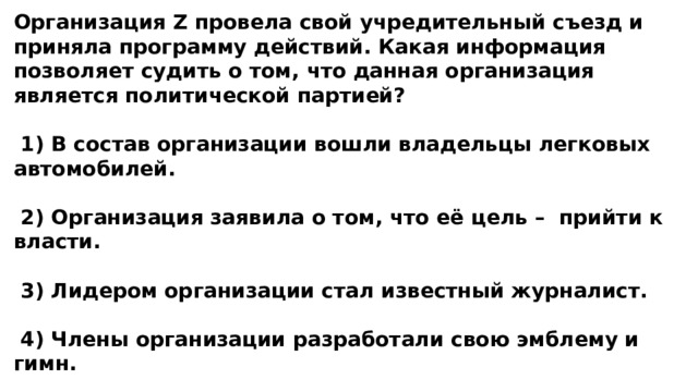 Организация Z провела свой учредительный съезд и приняла программу действий. Какая информация позволяет судить о том, что данная организация является политической партией?   1) В состав организации вошли владельцы легковых автомобилей.   2) Организация заявила о том, что её цель – прийти к власти.   3) Лидером организации стал известный журналист.   4) Члены организации разработали свою эмблему и гимн. 