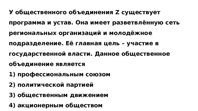 У общественного объединения Z существует программа и устав. Она имеет разветвлённую сеть региональных организаций и молодёжное подразделение. Её главная цель – участие в государственной власти. Данное общественное объединение является 1) профессиональным союзом 2) политической партией 3) общественным движением 4) акционерным обществом 