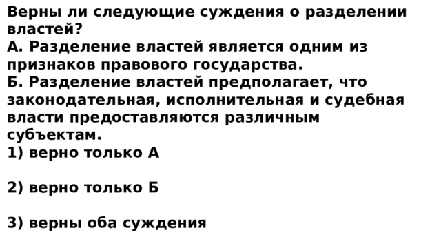 Верны ли следующие суждения о разделении властей? А. Разделение властей является одним из признаков правового государства. Б. Разделение властей предполагает, что законодательная, исполнительная и судебная власти предоставляются различным субъектам. 1) верно только А  2) верно только Б  3) верны оба суждения   4) оба суждения неверны 