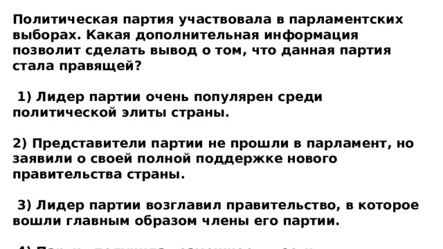 Политическая партия участвовала в парламентских выборах. Какая дополнительная информация позволит сделать вывод о том, что данная партия стала правящей?   1) Лидер партии очень популярен среди политической элиты страны.  2) Представители партии не прошли в парламент, но заявили о своей полной поддержке нового правительства страны.   3) Лидер партии возглавил правительство, в которое вошли главным образом члены его партии.   4) Партия получила возможность вести предвыборную агитацию на страницах центральных газет.  
