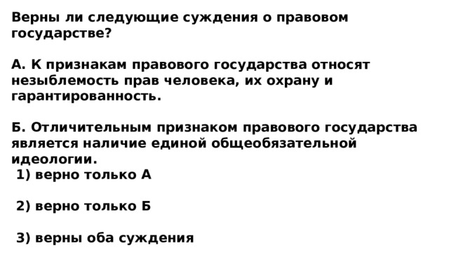 Верны ли следующие суждения о правовом государстве?  А. К признакам правового государства относят незыблемость прав человека, их охрану и гарантированность.  Б. Отличительным признаком правового государства является наличие единой общеобязательной идеологии.  1) верно только А   2) верно только Б   3) верны оба суждения   4) оба суждения неверны 