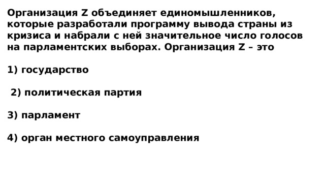 Организация Z объединяет единомышленников, которые разработали программу вывода страны из кризиса и набрали с ней значительное число голосов на парламентских выборах. Организация Z – это  1) государство   2) политическая партия  3) парламент  4) орган местного самоуправления 