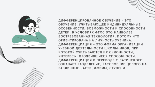 ДИФФЕРЕНЦИРОВАННОЕ ОБУЧЕНИЕ – ЭТО ОБУЧЕНИЕ, УЧИТЫВАЮЩЕЕ ИНДИВИДУАЛЬНЫЕ ОСОБЕННОСТИ, ВОЗМОЖНОСТИ И СПОСОБНОСТИ ДЕТЕЙ. В УСЛОВИЯХ ФГОС ЭТО НАИБОЛЕЕ ВОСТРЕБОВАННАЯ ТЕХНОЛОГИЯ, ПОТОМУ ЧТО ОРИЕНТИРОВАНА НА ЛИЧНОСТЬ УЧЕНИКА. ДИФФЕРЕНЦИАЦИЯ – ЭТО ФОРМА ОРГАНИЗАЦИИ УЧЕБНОЙ ДЕЯТЕЛЬНОСТИ ШКОЛЬНИКОВ, ПРИ КОТОРОЙ УЧИТЫВАЮТСЯ ИХ СКЛОННОСТИ, ИНТЕРЕСЫ, ПРОЯВИВШИЕСЯ СПОСОБНОСТИ. ДИФФЕРЕНЦИАЦИЯ В ПЕРЕВОДЕ С ЛАТИНСКОГО ОЗНАЧАЕТ РАЗДЕЛЕНИЕ, РАССЛОЕНИЕ ЦЕЛОГО НА РАЗЛИЧНЫЕ ЧАСТИ, ФОРМЫ, СТУПЕНИ 