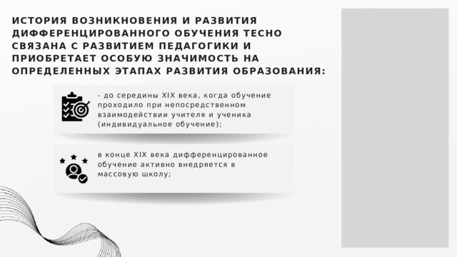 ИСТОРИЯ ВОЗНИКНОВЕНИЯ И РАЗВИТИЯ ДИФФЕРЕНЦИРОВАННОГО ОБУЧЕНИЯ ТЕСНО СВЯЗАНА С РАЗВИТИЕМ ПЕДАГОГИКИ И ПРИОБРЕТАЕТ ОСОБУЮ ЗНАЧИМОСТЬ НА ОПРЕДЕЛЕННЫХ ЭТАПАХ РАЗВИТИЯ ОБРАЗОВАНИЯ: - до середины ХIХ века, когда обучение проходило при непосредственном взаимодействии учителя и ученика (индивидуальное обучение); в конце ХIХ века дифференцированное обучение активно внедряется в массовую школу; 