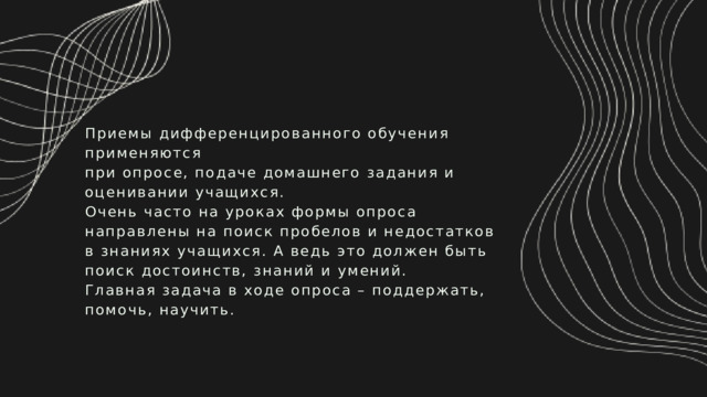 Приемы дифференцированного обучения применяются при опросе, подаче домашнего задания и оценивании учащихся. Очень часто на уроках формы опроса направлены на поиск пробелов и недостатков в знаниях учащихся. А ведь это должен быть поиск достоинств, знаний и умений. Главная задача в ходе опроса – поддержать, помочь, научить. 