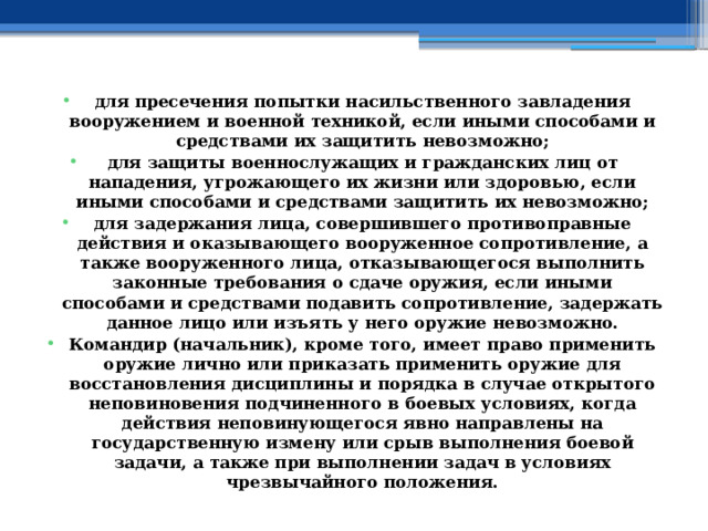 для пресечения попытки насильственного завладения вооружением и военной техникой, если иными способами и средствами их защитить невозможно; для защиты военнослужащих и гражданских лиц от нападения, угрожающего их жизни или здоровью, если иными способами и средствами защитить их невозможно; для задержания лица, совершившего противоправные действия и оказывающего вооруженное сопротивление, а также вооруженного лица, отказывающегося выполнить законные требования о сдаче оружия, если иными способами и средствами подавить сопротивление, задержать данное лицо или изъять у него оружие невозможно. Командир (начальник), кроме того, имеет право применить оружие лично или приказать применить оружие для восстановления дисциплины и порядка в случае открытого неповиновения подчиненного в боевых условиях, когда действия неповинующегося явно направлены на государственную измену или срыв выполнения боевой задачи, а также при выполнении задач в условиях чрезвычайного положения. 